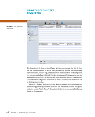 Using the OrgAnizer’s 
devices TAb 
The Organizer’s Devices section (Figure A.1) lets you manage the iOS devices 
you use for development as well as your provisioning profiles, software images, 
application data, console logs, and screenshots. In this section of the Organizer, 
you can automatically provision devices for development, letting you run and test 
applications on the device rather than only in the Simulator. To open the Organizer, 
choose Window > Organizer from the main menu, and then click the Devices tab 
in the Organizer toolbar. 
Figure A.1 shows a single device—my iPhone—as well as the developer and 
provisioning profiles pulled from an active iOS Developer account. The green 
indicator next to “Josh’s Phone” shows that the device is provisioned and ready 
for use in development. 
Figure A.1 The Organizer’s 
Devices tab 
s 
 