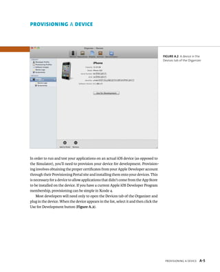 ProviSioning a Device A-5 
In order to run and test your applications on an actual iOS device (as opposed to 
the Simulator), you’ll need to provision your device for development. Provision-ing 
involves obtaining the proper certificates from your Apple Developer account 
through their Provisioning Portal site and installing them onto your devices. This 
is necessary for a device to allow applications that didn’t come from the App Store 
to be installed on the device. If you have a current Apple iOS Developer Program 
membership, provisioning can be simple in Xcode 4. 
Most developers will need only to open the Devices tab of the Organizer and 
plug in the device. When the device appears in the list, select it and then click the 
Use for Development button (Figure A.2). 
Figure A.2 A device in the 
Devices tab of the Organizer 
prOvisiOning A device 
 