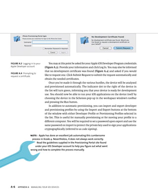 You may at this point be asked for your Apple iOS Developer Program credentials. 
(Figure A.3). Provide your information and click Log In. You may also be informed 
that no development certificate was found (Figure A.4) and asked if you would 
like to request one. Click Submit Request to submit the request automatically and 
obtain the needed certificates. 
Once you’ve made it through the various hurdles, the device will be analyzed 
and provisioned automatically. The indicator dot to the right of the device in 
the list will turn green, informing you that your device is ready for development 
use. You should now be able to run your iOS applications on the device itself by 
choosing the device in the Schemes pop-up in the workspace window’s toolbar 
and pressing the Run button. 
In addition to automatic provisioning, you can import and export developer 
and provisioning profiles by using the Import and Export buttons at the bottom 
of the window with either Developer Profile or Provisioning Profiles selected in 
the list. This is useful for manually provisioning or for moving your profile to a 
different computer. You will be required to set a password upon export and use the 
same password on import to protect the private key used to sign your applications 
cryptographically (referred to as code signing). 
Figure A.3 Logging in to your 
Apple Developer account 
Figure A.4 Prompting to 
request a certificate 
Note: Apple has done an excellent job automating this cumbersome 
process in xcode 4. nevertheless, it does not always work correctly. 
read the guidelines supplied in the provisioning portal site found 
under your iOs developer account to help you figure out what went 
wrong and how to complete the process manually. 
s 
 