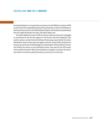inStalling ioS on a Device A-7 
instAlling iOs On A device 
During development, it is sometimes necessary to install different versions of iOS 
on your device for compatibility testing. This includes beta versions of iOS itself, to 
which you have access via the iOS Developer Program. iOS versions are downloaded 
from the Apple Developer site (http://developer.apple.com). 
To install a different version of iOS on a device, make sure the device is plugged 
in and selected in the list that appears in the Devices tab of the Organizer. You 
can then select a version from the Software Version pop-up just below the device 
information. If your version does not appear in the list, choose Other Version from 
the pop-up and locate the iOS package you downloaded. Click the Restore button 
and confirm the action in the confirmation sheet, then wait for the iOS version 
to be installed (restored). When the installation is complete, reactivate the device 
and restore its contents using iTunes (just as you’d do as an end user). 
 