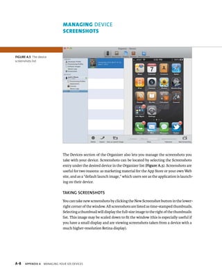 MAnAging device 
screenshOTs 
The Devices section of the Organizer also lets you manage the screenshots you 
take with your device. Screenshots can be located by selecting the Screenshots 
entry under the desired device in the Organizer list (Figure A.5). Screenshots are 
useful for two reasons: as marketing material for the App Store or your own Web 
site, and as a “default launch image,” which users see as the application is launch-ing 
on their device. 
tAking screenshOts 
You can take new screenshots by clicking the New Screenshot button in the lower-right 
corner of the window. All screenshots are listed as time-stamped thumbnails. 
Selecting a thumbnail will display the full-size image to the right of the thumbnails 
list. This image may be scaled down to fit the window (this is especially useful if 
you have a small display and are viewing screenshots taken from a device with a 
much higher-resolution Retina display). 
Figure A.5 The device 
screenshots list 
s 
 