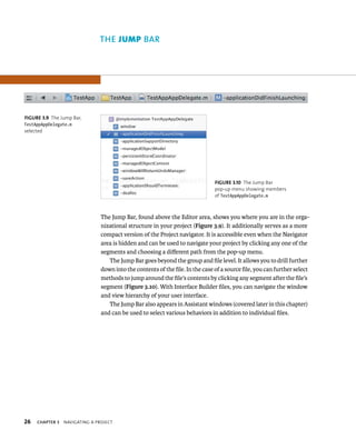 26 The Jump Bar, found above the Editor area, shows you where you are in the orga-nizational 
ChAPTER 3 navIgatIng a projeCt 
structure in your project (Figure 3.9). It additionally serves as a more 
compact version of the Project navigator. It is accessible even when the Navigator 
area is hidden and can be used to navigate your project by clicking any one of the 
segments and choosing a different path from the pop-up menu. 
The Jump Bar goes beyond the group and file level. It allows you to drill further 
down into the contents of the file. In the case of a source file, you can further select 
methods to jump around the file’s contents by clicking any segment after the file’s 
segment (Figure 3.10). With Interface Builder files, you can navigate the window 
and view hierarchy of your user interface. 
The Jump Bar also appears in Assistant windows (covered later in this chapter) 
and can be used to select various behaviors in addition to individual files. 
fiGURe 3 9 The Jump Bar, 
TestAppAppDelegate.m 
selected 
fiGURe 3 10 The Jump Bar 
pop-up menu showing members 
of TestAppAppDelegate.m 
ar 
 