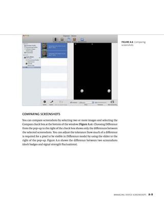 cOmpAring screenshOts 
You can compare screenshots by selecting two or more images and selecting the 
Compare check box at the bottom of the window (Figure A.6). Choosing Difference 
from the pop-up to the right of the check box shows only the differences between 
the selected screenshots. You can adjust the tolerance (how much of a difference 
is required for a pixel to be visible in Difference mode) by using the slider to the 
right of the pop-up. Figure A.6 shows the difference between two screenshots 
(dock badges and signal strength fluctuations). 
Figure A.6 Comparing 
screenshots 
Managing Device ScreenShotS A-9 
 