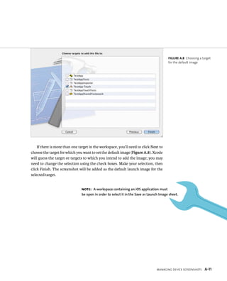 If there is more than one target in the workspace, you’ll need to click Next to 
choose the target for which you want to set the default image (Figure A.8). Xcode 
will guess the target or targets to which you intend to add the image; you may 
need to change the selection using the check boxes. Make your selection, then 
click Finish. The screenshot will be added as the default launch image for the 
selected target. 
Figure A.8 Choosing a target 
for the default image 
Note: A workspace containing an iOs application must 
be open in order to select it in the save as launch image sheet. 
Managing Device ScreenShotS A-11 
 