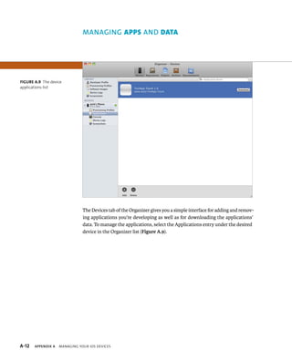 Data 
The Devices tab of the Organizer gives you a simple interface for adding and remov-ing 
applications you’re developing as well as for downloading the applications’ 
data. To manage the applications, select the Applications entry under the desired 
device in the Organizer list (Figure A.9). 
Figure A.9 The device 
applications list 
s 
 