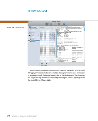 reviewing LOgs 
When running an application on the device without the benefit of an attached 
debugger, application crashes are a mystery. The logs of all connected devices can 
be accessed through the Device Logs section in the Devices tab of the Organizer. 
You can get the logs of individual devices by choosing the Device Logs entry under 
the desired device (Figure A.10). 
Figure A.10 The device logs 
s 
 