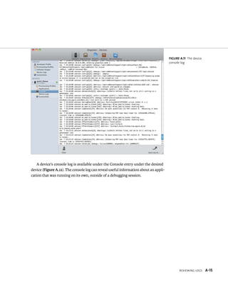 reviewing logS A-15 
A device’s console log is available under the Console entry under the desired 
device (Figure A.11). The console log can reveal useful information about an appli-cation 
that was running on its own, outside of a debugging session. 
Figure A.11 The device 
console log 
 
