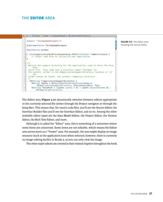 tHe edItor area 27 
The Editor area (Figure 3.11) dynamically switches between editors appropriate 
to the currently selected file (either through the Project navigator or through the 
Jump Bar). This means that, for source code files, you’ll see the Source Editor; for 
Interface Builder files you’ll see the Interface Editor, and so on. Among the other 
available editor types are the Data Model Editor, the Project Editor, the Version 
Editor, the Rich Text Editor, and more. 
Although it is called the “Editor” area, this is something of a misnomer where 
some items are concerned. Some items are not editable, which means the Editor 
area serves more as a “Viewer” area. For example, the area might display an image 
resource (such as the application icon) when selected; however, there is currently 
no image-editing facility in Xcode 4, so you can only view the image. 
The other major editors are covered in their related chapters throughout the book. 
fiGURe 3 11 The Editor area 
showing the Source Editor 
rea 
 
