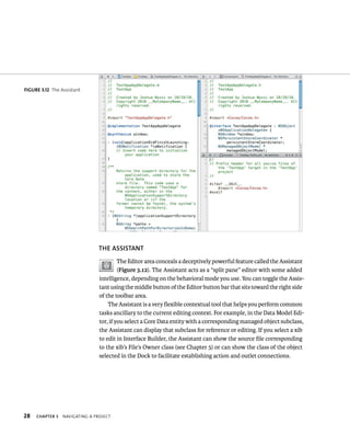 28 ThE ASSISTANT 
ChAPTER 3 navIgatIng a projeCt 
The Editor area conceals a deceptively powerful feature called the Assistant 
(Figure 3.12). The Assistant acts as a “split pane” editor with some added 
intelligence, depending on the behavioral mode you use. You can toggle the Assis-tant 
using the middle button of the Editor button bar that sits toward the right side 
of the toolbar area. 
The Assistant is a very flexible contextual tool that helps you perform common 
tasks ancillary to the current editing context. For example, in the Data Model Edi-tor, 
if you select a Core Data entity with a corresponding managed object subclass, 
the Assistant can display that subclass for reference or editing. If you select a xib 
to edit in Interface Builder, the Assistant can show the source file corresponding 
to the xib’s File’s Owner class (see Chapter 5) or can show the class of the object 
selected in the Dock to facilitate establishing action and outlet connections. 
fiGURe 3 12 The Assistant 
 