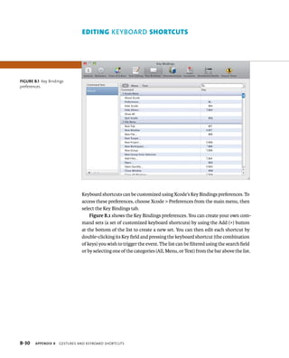 ediTing keyBOArd shOrTcUTs 
Keyboard shortcuts can be customized using Xcode’s Key Bindings preferences. To 
access these preferences, choose Xcode > Preferences from the main menu, then 
select the Key Bindings tab. 
Figure B.1 shows the Key Bindings preferences. You can create your own com-mand 
sets (a set of customized keyboard shortcuts) by using the Add (+) button 
at the bottom of the list to create a new set. You can then edit each shortcut by 
double-clicking its Key field and pressing the keyboard shortcut (the combination 
of keys) you wish to trigger the event. The list can be filtered using the search field 
or by selecting one of the categories (All, Menu, or Text) from the bar above the list. 
Figure B.1 Key Bindings 
preferences 
B-30 Appendix B geStureS anD KeYboarD ShortcutS 
 