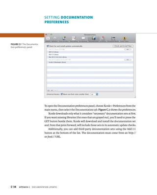 setting dOcUMenTATiOn 
preferences 
To open the Documentation preferences panel, choose Xcode > Preferences from the 
main menu, then select the Documentation tab. Figure C.1 shows the preferences. 
Xcode downloads only what it considers “necessary” documentation sets at first. 
If you want missing libraries (the ones that are grayed out), you’ll need to press the 
GET button beside them. Xcode will download and install the documentation set 
and, from that point forward, will include those sets in its automatic update checks. 
Additionally, you can add third-party documentation sets using the Add (+) 
button at the bottom of the list. The documentation must come from an http:// 
or feed:// URL. 
Figure C.1 The Documenta-tion 
preferences panel 
s 
 