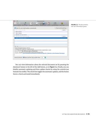 You can view information about the selected document set by pressing the 
disclosure button to the left of the Add button, as in Figure C.2. Finally, you can 
disable automatic updating and force update checks by using the controls just 
beneath the toolbar. The check box toggles the automatic updates, and the button 
forces a check and install immediately. 
Figure C.2 The documenta-tion 
set information panel 
Setting DocuMentation PreferenceS C-35 
 