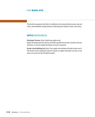 the bOOK siTe 
This book’s companion site (http://xcodebook.com) contains Xcode 4 news, tips and 
tricks, downloadable sample projects reflecting each chapter’s tasks, and errata. 
AppLe resOUrces 
Developer Forums (http://devforums.apple.com) 
Apple’s developer forums site has an Xcode-specific forum with a number of active 
members. A current Apple Developer account is required. 
Xcode-Users Mailing List (http://lists.apple.com/mailman/listinfo/xcode-users) 
The Xcode-Users mailing list doesn’t require an Apple Developer account to use 
and is an active list full of helpful people. 
s 
 