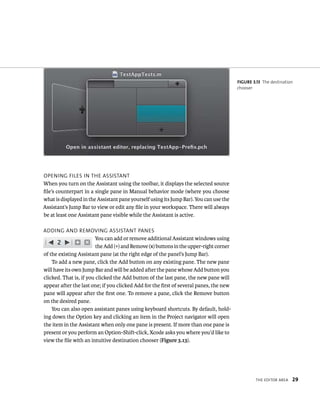tHe edItor area 29 
openIng FIles In tHe assIstant 
When you turn on the Assistant using the toolbar, it displays the selected source 
file’s counterpart in a single pane in Manual behavior mode (where you choose 
what is displayed in the Assistant pane yourself using its Jump Bar). You can use the 
Assistant’s Jump Bar to view or edit any file in your workspace. There will always 
be at least one Assistant pane visible while the Assistant is active. 
addIng and removIng assIstant panes 
You can add or remove additional Assistant windows using 
the Add (+) and Remove (x) buttons in the upper-right corner 
of the existing Assistant pane (at the right edge of the panel’s Jump Bar). 
To add a new pane, click the Add button on any existing pane. The new pane 
will have its own Jump Bar and will be added after the pane whose Add button you 
clicked. That is, if you clicked the Add button of the last pane, the new pane will 
appear after the last one; if you clicked Add for the first of several panes, the new 
pane will appear after the first one. To remove a pane, click the Remove button 
on the desired pane. 
You can also open assistant panes using keyboard shortcuts. By default, hold-ing 
down the Option key and clicking an item in the Project navigator will open 
the item in the Assistant when only one pane is present. If more than one pane is 
present or you perform an Option-Shift-click, Xcode asks you where you’d like to 
view the file with an intuitive destination chooser (Figure 3.13). 
fiGURe 3 13 The destination 
chooser 
 