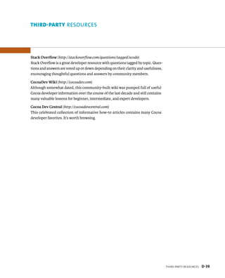 thirD-PartY reSourceS D-39 
Third-pArTy resOUrces 
Stack Overflow (http://stackoverflow.com/questions/tagged/xcode) 
Stack Overflow is a great developer resource with questions tagged by topic. Ques-tions 
and answers are voted up or down depending on their clarity and usefulness, 
encouraging thoughtful questions and answers by community members. 
CocoaDev Wiki (http://cocoadev.com) 
Although somewhat dated, this community-built wiki was pumped full of useful 
Cocoa developer information over the course of the last decade and still contains 
many valuable lessons for beginner, intermediate, and expert developers. 
Cocoa Dev Central (http://cocoadevcentral.com) 
This celebrated collection of informative how-to articles contains many Cocoa 
developer favorites. It’s worth browsing. 
 