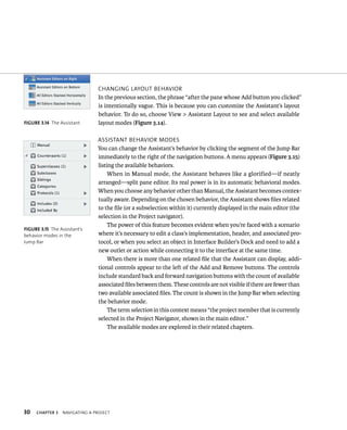 fiGURe 3 14 The Assistant 
30 CHangIng layout BeHavIor 
In the previous section, the phrase “after the pane whose Add button you clicked” 
is intentionally vague. This is because you can customize the Assistant’s layout 
behavior. To do so, choose View > Assistant Layout to see and select available 
layout modes (Figure 3.14). 
assIstant BeHavIor modes 
You can change the Assistant’s behavior by clicking the segment of the Jump Bar 
immediately to the right of the navigation buttons. A menu appears (Figure 3.15) 
listing the available behaviors. 
When in Manual mode, the Assistant behaves like a glorified—if neatly 
arranged—split pane editor. Its real power is in its automatic behavioral modes. 
When you choose any behavior other than Manual, the Assistant becomes contex-tually 
ChAPTER 3 navIgatIng a projeCt 
aware. Depending on the chosen behavior, the Assistant shows files related 
to the file (or a subselection within it) currently displayed in the main editor (the 
selection in the Project navigator). 
The power of this feature becomes evident when you’re faced with a scenario 
where it’s necessary to edit a class’s implementation, header, and associated pro-tocol, 
or when you select an object in Interface Builder’s Dock and need to add a 
new outlet or action while connecting it to the interface at the same time. 
When there is more than one related file that the Assistant can display, addi-tional 
controls appear to the left of the Add and Remove buttons. The controls 
include standard back and forward navigation buttons with the count of available 
associated files between them. These controls are not visible if there are fewer than 
two available associated files. The count is shown in the Jump Bar when selecting 
the behavior mode. 
The term selection in this context means “the project member that is currently 
selected in the Project Navigator, shown in the main editor.” 
The available modes are explored in their related chapters. 
fiGURe 3 15 The Assistant’s 
behavior modes in the 
Jump Bar 
 