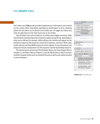 tHe utIlIty area 31 
The Utility area (Figure 3.16) provides supplementary information and controls 
for the current editor. Essentially anything you would expect to be in a floating 
palette for the editor can be found in the Utility area. To toggle the Utility area, 
click the right button in the View button bar in the toolbar. 
Like the Editor area and its Assistant, the Utility area is highly contextual. Addi-tional 
buttons representing various inspectors appear along the top, depending on 
what you’re editing. For example, while editing a xib, buttons will appear for the 
Attributes inspector, Size inspector, Connection inspector, and more. With a data 
model selected, the Data Model inspector button appears. In most situations, two 
inspectors remain omnipresent: the File inspector and the Quick Help inspector. 
The bottom panel contains the File Template library, the Code Snippet library 
(Chapter 7), the Object library (Chapter 5), and the Media library, which contains 
available template media (such as standard OS icons) as well as any media included 
in your workspace. 
fiGURe 3 16 The Utility area 
rea 
 