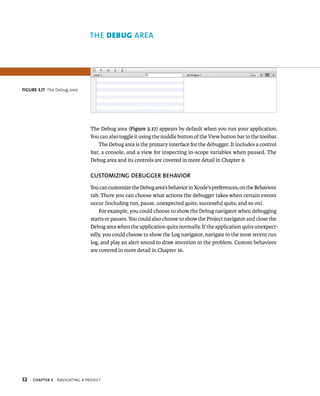 32 The Debug area (Figure 3.17) appears by default when you run your application. 
You can also toggle it using the middle button of the View button bar in the toolbar. 
The Debug area is the primary interface for the debugger. It includes a control 
bar, a console, and a view for inspecting in-scope variables when paused. The 
Debug area and its controls are covered in more detail in Chapter 9. 
CuSTOMIzING DEBuGGER BEhAvIOR 
You can customize the Debug area’s behavior in Xcode’s preferences, on the Behaviors 
tab. There you can choose what actions the debugger takes when certain events 
occur (including run, pause, unexpected quits, successful quits, and so on). 
For example, you could choose to show the Debug navigator when debugging 
starts or pauses. You could also choose to show the Project navigator and close the 
Debug area when the application quits normally. If the application quits unexpect-edly, 
ChAPTER 3 navIgatIng a projeCt 
you could choose to show the Log navigator, navigate to the most recent run 
log, and play an alert sound to draw attention to the problem. Custom behaviors 
are covered in more detail in Chapter 16. 
fiGURe 3 17 The Debug area 
rea 
 