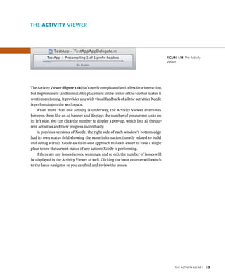 tHe aCtIvIty vIeWer 33 
The Activity Viewer (Figure 3.18) isn’t overly complicated and offers little interaction, 
but its prominent (and immutable) placement in the center of the toolbar makes it 
worth mentioning. It provides you with visual feedback of all the activities Xcode 
is performing on the workspace. 
When more than one activity is underway, the Activity Viewer alternates 
between them like an ad banner and displays the number of concurrent tasks on 
its left side. You can click the number to display a pop-up, which lists all the cur-rent 
activities and their progress individually. 
In previous versions of Xcode, the right side of each window’s bottom edge 
had its own status field showing the same information (mostly related to build 
and debug status). Xcode 4’s all-in-one approach makes it easier to have a single 
place to see the current status of any actions Xcode is performing. 
If there are any issues (errors, warnings, and so on), the number of issues will 
be displayed in the Activity Viewer as well. Clicking the issue counter will switch 
to the Issue navigator so you can find and review the issues. 
fiGURe 3 18 The Activity 
Viewer 
Viewer 
 