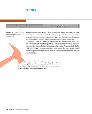 34 ThE tABs 
Another new feature in Xcode 4 is the introduction of tabs. Similar to the Safari 
browser, you can create tabs within the same workspace window for various project 
members in the workspace. For example, Figure 3.19 shows a source file open in 
one tab and a user interface file open (in the Interface Editor) in another. 
To create a new tab, choose File > New > New Tab from the main menu. Click 
any tab to switch to it and navigate to the project member you’d like the tab to 
represent. You can reorder tabs by dragging and dropping. To rename a tab, double-click 
ChAPTER 3 navIgatIng a projeCt 
the title, type a new name, and then press Return. To close a tab, click the X 
icon that appears when you mouse over the tab or choose File > Close Tab from 
the main menu. 
fiGURe 3 19 Two tabs showing 
TestAppAppDelegate.m and 
MainMenu.xib 
tip: Keyboard shortcuts are handy ways to speed up tab use. 
Pressing Command+T creates a new tab, while Command+W 
closes the currently selected tab. Press Command+} and Command+{ 
to switch between the next and previous tabs. 
 