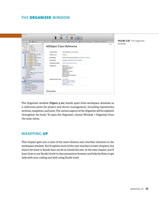 WrappIng up 35 
The Organizer window (Figure 3.20) stands apart from workspace windows as 
a collection point for project and device management, including repositories, 
archives, snapshots, and more. The various aspects of the Organizer will be explored 
throughout the book. To open the Organizer, choose Window > Organizer from 
the main menu. 
WRAPPING up 
This chapter gave you a taste of the most obvious user interface elements in the 
workspace window. You’ll explore more of the user interface in later chapters, but 
there’s far more to Xcode than can fit in a book this size. In the next chapter, you’ll 
learn how to use Xcode’s built-in documentation browser and help facilities to get 
help with your coding and with using Xcode itself. 
fiGURe 3 20 The Organizer 
window 
indow 
 