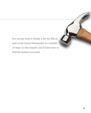 37 
You can get help in Xcode 4 for the IDE as 
well as the Cocoa frameworks in a number 
of ways. In this chapter, you’ll learn how to 
find the answers you need. 
 