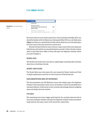 38 ChAPTER 4 gettIng Help 
ThE Help MENu 
You’ll start with the most obvious place first. If you’re familiar with Mac OS X, you 
should be familiar with the Help menu. Starting with Mac OS X 10.5, the Help menu 
(Figure 4.1) features a standard Search field, which shows you not only help topics 
but main menu items that match your search term. 
Beneath the Search field are menu choices to open some of the more important 
help libraries with which you should familiarize yourself. A link to Xcode’s release 
notes is also listed there. Most of these will open the Organizer window, which 
you saw in Chapter 3. 
XCODE hElP 
The Xcode User Guide menu item opens a splash page containing video and links 
about how to find help in Xcode. 
XCODE uSER GuIDE 
The Xcode Help menu item opens the user manual for Xcode. Inside you’ll find 
in-depth explanations and how-to instructions for all Xcode features. 
DOCuMENTATION AND API REfERENCE 
The Documentation and API Reference menu item simply opens the Organizer 
window in Documentation mode so you can browse or search the installed docu-mentation 
libraries. It will remain on the currently selected page without navigating 
away and simply show the window. 
ThE REST 
The remaining menu items trigger quick help for the currently selected code in 
the active workspace window, and open the Organizer window in Documentation 
mode with the text input cursor in the search bar, respectively. 
fiGURe 4 1 The Xcode Help 
menu 
 