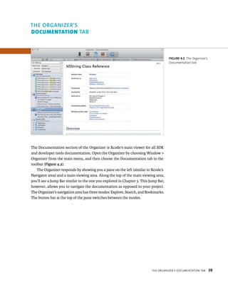 The Documentation section of the Organizer is Xcode’s main viewer for all SDK 
and developer tools documentation. Open the Organizer by choosing Window > 
Organizer from the main menu, and then choose the Documentation tab in the 
toolbar (Figure 4.2). 
The Organizer responds by showing you a pane on the left (similar to Xcode’s 
Navigator area) and a main viewing area. Along the top of the main viewing area, 
you’ll see a Jump Bar similar to the one you explored in Chapter 3. This Jump Bar, 
however, allows you to navigate the documentation as opposed to your project. 
The Organizer’s navigation area has three modes: Explore, Search, and Bookmarks. 
The button bar at the top of the pane switches between the modes. 
fiGURe 4 2 The Organizer’s 
Documentation tab 
tHe organIzer’s doCumentatIon taB 39 
ab 
 