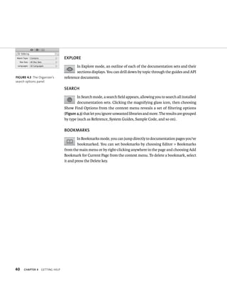 40 ChAPTER 4 gettIng Help 
ore 
In Explore mode, an outline of each of the documentation sets and their 
sections displays. You can drill down by topic through the guides and API 
reference documents. 
SEARCh 
In Search mode, a search field appears, allowing you to search all installed 
documentation sets. Clicking the magnifying glass icon, then choosing 
Show Find Options from the context menu reveals a set of filtering options 
(Figure 4.3) that let you ignore unwanted libraries and more. The results are grouped 
by type (such as Reference, System Guides, Sample Code, and so on). 
BOOKMARKS 
In Bookmarks mode, you can jump directly to documentation pages you’ve 
bookmarked. You can set bookmarks by choosing Editor > Bookmarks 
from the main menu or by right-clicking anywhere in the page and choosing Add 
Bookmark for Current Page from the context menu. To delete a bookmark, select 
it and press the Delete key. 
fiGURe 4 3 The Organizer’s 
search options panel 
 