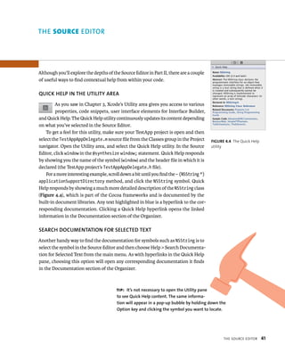 tHe sourCe edItor 41 
Although you’ll explore the depths of the Source Editor in Part II, there are a couple 
of useful ways to find contextual help from within your code. 
QuICK hElP IN ThE uTIlITy AREA 
As you saw in Chapter 3, Xcode’s Utility area gives you access to various 
properties, code snippets, user interface elements for Interface Builder, 
and Quick Help. The Quick Help utility continuously updates its content depending 
on what you’ve selected in the Source Editor. 
To get a feel for this utility, make sure your TestApp project is open and then 
select the TestAppAppDelegate.m source file from the Classes group in the Project 
navigator. Open the Utility area, and select the Quick Help utility. In the Source 
Editor, click window in the @synthesize window; statement. Quick Help responds 
by showing you the name of the symbol (window) and the header file in which it is 
declared (the TestApp project’s TestAppAppDelegate.h file). 
For a more interesting example, scroll down a bit until you find the – (NSString *) 
applicationSupportDirectory method, and click the NSString symbol. Quick 
Help responds by showing a much more detailed description of the NSString class 
(Figure 4.4), which is part of the Cocoa frameworks and is documented by the 
built-in document libraries. Any text highlighted in blue is a hyperlink to the cor-responding 
documentation. Clicking a Quick Help hyperlink opens the linked 
information in the Documentation section of the Organizer. 
SEARCh DOCuMENTATION fOR SElECTED TEXT 
Another handy way to find the documentation for symbols such as NSString is to 
select the symbol in the Source Editor and then choose Help > Search Documenta-tion 
for Selected Text from the main menu. As with hyperlinks in the Quick Help 
pane, choosing this option will open any corresponding documentation it finds 
in the Documentation section of the Organizer. 
fiGURe 4 4 The Quick Help 
utility 
tip: It’s not necessary to open the utility pane 
to see Quick help content. The same informa-tion 
will appear in a pop-up bubble by holding down the 
Option key and clicking the symbol you want to locate. 
ditor 
 