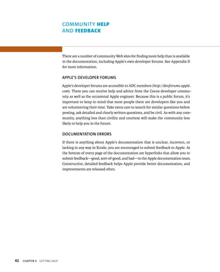 42 ChAPTER 4 gettIng Help 
COMMuNITy Help 
AND FeedBAck 
There are a number of community Web sites for finding more help than is available 
in the documentation, including Apple’s own developer forums. See Appendix D 
for more information. 
APPlE’S DEvElOPER fORuMS 
Apple’s developer forums are accessible to ADC members (http://devforums.apple. 
com). There you can receive help and advice from the Cocoa developer commu-nity 
as well as the occasional Apple engineer. Because this is a public forum, it’s 
important to keep in mind that most people there are developers like you and 
are volunteering their time. Take extra care to search for similar questions before 
posting, ask detailed and clearly written questions, and be civil. As with any com-munity, 
anything less than civility and courtesy will make the community less 
likely to help you in the future. 
DOCuMENTATION ERRORS 
If there is anything about Apple’s documentation that is unclear, incorrect, or 
lacking in any way in Xcode, you are encouraged to submit feedback to Apple. At 
the bottom of every page of the documentation are hyperlinks that allow you to 
submit feedback—good, sort-of-good, and bad—to the Apple documentation team. 
Constructive, detailed feedback helps Apple provide better documentation, and 
improvements are released often. 
 