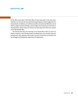 WrappIng up 43 
WRAPPING up 
Xcode offers many ways to find help. Most of those ways point to the same docu-mentation 
set, but even the documentation pages help you submit suggestions for 
improvement. In addition, you will find a number of community Web sites (one of 
which is Apple-hosted) and blogs a quick Google search away. Even if the built-in 
documentation doesn’t help, the chances are quite good you’ll find your answer 
on the World Wide Web. 
You should now have your bearings in the Xcode IDE. In Part II, you’ll use 
Xcode to expand on the TestApp project by adding some user interface elements, 
writing some code, defining a data model, and more. From there, you’ll delve into 
the debugger and building the application for deployment. 
 