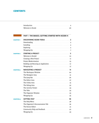 Contents v 
contents 
Introduction . . . . . . . . . . . . . . . . . . . . . . . . . . . . . . . . . . . . . . . . . . . . . . . . . . . . . . . . . . x 
Welcome to Xcode . . . . . . . . . . . . . . . . . . . . . . . . . . . . . . . . . . . . . . . . . . . . . . . . . . . xii 
PART I The Basics: GeTTiNG sTaRTeD wiTh XcoDe 4 
chapter 1 DiscoveRiNG XcoDe TooLs 2 
Downloading . . . . . . . . . . . . . . . . . . . . . . . . . . . . . . . . . . . . . . . . . . . . . . . . . . . . . . . . . . 4 
Installing . . . . . . . . . . . . . . . . . . . . . . . . . . . . . . . . . . . . . . . . . . . . . . . . . . . . . . . . . . . . . . 4 
Exploring . . . . . . . . . . . . . . . . . . . . . . . . . . . . . . . . . . . . . . . . . . . . . . . . . . . . . . . . . . . . . . 5 
Wrapping Up . . . . . . . . . . . . . . . . . . . . . . . . . . . . . . . . . . . . . . . . . . . . . . . . . . . . . . . . . . . 7 
chapter 2 sTaRTiNG a PRoJecT 8 
Welcome to Xcode! . . . . . . . . . . . . . . . . . . . . . . . . . . . . . . . . . . . . . . . . . . . . . . . . . . 10 
Creating a New Project . . . . . . . . . . . . . . . . . . . . . . . . . . . . . . . . . . . . . . . . . . . . . . . . 11 
Project Modernization . . . . . . . . . . . . . . . . . . . . . . . . . . . . . . . . . . . . . . . . . . . . . . . 15 
Building and Running an Application . . . . . . . . . . . . . . . . . . . . . . . . . . . . . . . . 17 
Wrapping Up . . . . . . . . . . . . . . . . . . . . . . . . . . . . . . . . . . . . . . . . . . . . . . . . . . . . . . . . . . 17 
chapter 3 NaviGaTiNG a PRoJecT 18 
The Workspace Window . . . . . . . . . . . . . . . . . . . . . . . . . . . . . . . . . . . . . . . . . . . . . 20 
The Navigator Area . . . . . . . . . . . . . . . . . . . . . . . . . . . . . . . . . . . . . . . . . . . . . . . . . . 21 
The Jump Bar . . . . . . . . . . . . . . . . . . . . . . . . . . . . . . . . . . . . . . . . . . . . . . . . . . . . . . . . . 26 
The Editor Area . . . . . . . . . . . . . . . . . . . . . . . . . . . . . . . . . . . . . . . . . . . . . . . . . . . . . . 27 
The Utility Area . . . . . . . . . . . . . . . . . . . . . . . . . . . . . . . . . . . . . . . . . . . . . . . . . . . . . . . 31 
The Debug Area . . . . . . . . . . . . . . . . . . . . . . . . . . . . . . . . . . . . . . . . . . . . . . . . . . . . . . 32 
The Activity Viewer . . . . . . . . . . . . . . . . . . . . . . . . . . . . . . . . . . . . . . . . . . . . . . . . . . 33 
The Tabs . . . . . . . . . . . . . . . . . . . . . . . . . . . . . . . . . . . . . . . . . . . . . . . . . . . . . . . . . . . . . 34 
The Organizer Window . . . . . . . . . . . . . . . . . . . . . . . . . . . . . . . . . . . . . . . . . . . . . . 35 
Wrapping Up . . . . . . . . . . . . . . . . . . . . . . . . . . . . . . . . . . . . . . . . . . . . . . . . . . . . . . . . . 35 
chapter 4 GeTTiNG heLP 36 
The Help Menu . . . . . . . . . . . . . . . . . . . . . . . . . . . . . . . . . . . . . . . . . . . . . . . . . . . . . . 38 
The Organizer’s Documentation Tab . . . . . . . . . . . . . . . . . . . . . . . . . . . . . . . . 39 
The Source Editor . . . . . . . . . . . . . . . . . . . . . . . . . . . . . . . . . . . . . . . . . . . . . . . . . . . . 41 
Community Help and Feedback . . . . . . . . . . . . . . . . . . . . . . . . . . . . . . . . . . . . . 42 
Wrapping Up . . . . . . . . . . . . . . . . . . . . . . . . . . . . . . . . . . . . . . . . . . . . . . . . . . . . . . . . . 43 
 