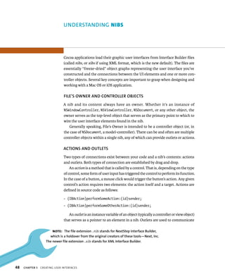 48 uNDERSTANDING nIBs 
Cocoa applications load their graphic user interfaces from Interface Builder files 
(called nibs, or xibs if using XML format, which is the new default). The files are 
essentially “freeze-dried” object graphs representing the user interface you’ve 
constructed and the connections between the UI elements and one or more con-troller 
objects. Several key concepts are important to grasp when designing and 
working with a Mac OS or iOS application. 
fIlE’S OWNER AND CONTROllER OBjECTS 
A nib and its content always have an owner. Whether it’s an instance of 
NSWindowController, NSViewController, NSDocument, or any other object, the 
owner serves as the top-level object that serves as the primary point to which to 
wire the user interface elements found in the nib. 
Generally speaking, File’s Owner is intended to be a controller object (or, in 
the case of NSDocument, a model-controller). There can be and often are multiple 
controller objects within a single nib, any of which can provide outlets or actions. 
ACTIONS AND OuTlETS 
Two types of connections exist between your code and a nib’s contents: actions 
and outlets. Both types of connection are established by drag and drop. 
An action is a method that is called by a control. That is, depending on the type 
of control, some form of user input has triggered the control to perform its function. 
In the case of a button, a mouse click would trigger the button’s action. Any given 
control’s action requires two elements: the action itself and a target. Actions are 
defined in source code as follows: 
- (IBAction)performSomeAction:(id)sender; 
- (IBAction)performSomeOtherAction:(id)sender; 
An outlet is an instance variable of an object (typically a controller or view object) 
that serves as a pointer to an element in a nib. Outlets are used to communicate 
Note: The file extension .nib stands for NextStep Interface Builder, 
which is a holdover from the original creators of these tools—Next, Inc. 
The newer file extension .xib stands for XMl Interface Builder. 
ChAPTER 5 CreatIng user InterFaCes 
 