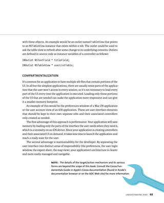 understandIng nIBs 49 
with these objects. An example would be an outlet named tableView that points 
to an NSTableView instance that exists within a nib. The outlet could be used to 
ask the table view to refresh after some change to its underlying contents. Outlets 
are defined in source code as instance variables of a controller as follows: 
IBOutlet NSTextField * titleField; 
IBOutlet NSTableView * userListTable; 
COMPARTMENTAlIzATION 
It’s common for an application to have multiple xib files that contain portions of the 
UI. In all but the simplest applications, there are usually some parts of the applica-tion 
that the user won’t access in every session, so it’s not necessary to load every 
part of the UI every time the application is executed. Loading only those portions 
of the UI that are needed can make the application more responsive and can give 
it a smaller memory footprint. 
An example of this would be the preferences window of a Mac OS application 
or the user account view of an iOS application. These are user interface elements 
that should be kept in their own separate nibs and their associated controllers 
only created as needed. 
The first advantage of this approach is performance. Your application will save 
memory by loading only the parts of the interface the user needs when they need it, 
which is a necessity on an iOS device. Since your application is creating controllers 
and their associated UI on demand, it takes less time to launch the application and 
reach a ready state for the user. 
The second advantage is maintainability for the developer. By separating the 
user interface into distinct areas of responsibility (the preferences, the user login 
window, the export sheet, the map view), your application’s architecture is clearer 
and more easily managed and navigable. 
Note: The details of the target/action mechanism and its various 
forms are beyond the scope of this book. Consult the Cocoa fun-damentals 
Guide in Apple’s Cocoa documentation (found in Xcode’s 
documentation browser or on the ADC Web site) for more information. 
 