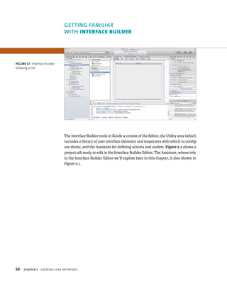 fiGURe 5 1 Interface Builder 
showing a nib 
50 GETTING fAMIlIAR 
WITh InterFAce BuIlder 
The Interface Builder tools in Xcode 4 consist of the Editor, the Utility area (which 
includes a library of user interface elements and inspectors with which to config-ure 
them), and the Assistant for defining actions and outlets. Figure 5.1 shows a 
project nib ready to edit in the Interface Builder Editor. The Assistant, whose role 
in the Interface Builder Editor we’ll explore later in this chapter, is also shown in 
Figure 5.1. 
ChAPTER 5 CreatIng user InterFaCes 
 