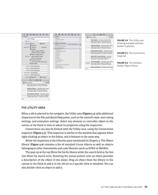 ThE uTIlITy AREA 
When a nib is selected in the navigator, the Utility area (Figure 5.4) adds additional 
inspectors to the File and Quick Help panes, such as the control’s style, auto-sizing 
settings, and animation settings. Select any element or controller object in the 
canvas or the Dock to view or adjust its properties using the inspectors. 
Connections can also be formed with the Utility area, using the Connections 
inspector (Figure 5.5). This inspector is similar to the window that appears when 
right-clicking an object in the Editor, and it behaves in the same way. 
Below the inspectors is the Libraries pane mentioned in Chapter 3. The Object 
library (Figure 5.6) contains a list of standard Cocoa objects as well as objects 
belonging to other frameworks and code libraries (such as QTKit or WebKit). 
The pop-up at the top filters the list by library while the search field at the bot-tom 
filters by search term. Hovering the mouse pointer over an object provides 
a description of the object if one exists. Drag an object from the library to the 
canvas or the Dock to add it to the nib (or to a specific view or window). You can 
also double-click an object to add it. 
fiGURe 5 4 The Utility area 
showing available Interface 
Builder inspectors 
fiGURe 5 5 The Connections 
inspector 
fiGURe 5 6 The Interface 
Builder Object library 
gettIng FamIlIar WItH InterFaCe BuIlder 53 
 