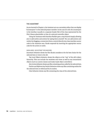 54 ThE ASSISTANT 
As you learned in Chapter 3, the Assistant acts as a secondary editor that can display 
“counterparts” to the selected project member. In the case of a nib, the counterpart 
is the interface (usually in a separate header file) of the class represented by the 
File’s Owner placeholder or that of a selected controller object. 
Using the Assistant with Interface Builder goes a step beyond simply allowing 
you to add outlets and actions by typing them yourself. You can add actions and 
outlets by dragging a connection from a control directly into class interface source 
code in the Assistant area. Xcode responds by inserting the appropriate source 
code for the action or outlet. 
avaIlaBle assIstant BeHavIors 
Automatic behavior shows the files Xcode considers to be the best choice for the 
selected item or view in the xib. 
Top Level Objects behavior shows the objects at the “top” of the xib’s object 
hierarchy. This can include the windows and views as well as any instantiated 
objects (such as custom classes and ready-made object controllers). 
Sent Actions behavior shows any files containing actions called by the selected item. 
Outlets and Referencing Outlets behaviors show any files containing outlets for 
the selected item or referenced by its outlets. 
Class behavior shows any file containing the class of the selected item. 
ChAPTER 5 CreatIng user InterFaCes 
 