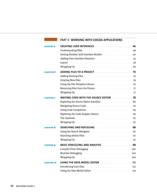 vi MASTERING XCODE 4 
PART II woRkiNG wiTh cocoa aPPLicaTioNs 
chapter 5 cReaTiNG UseR iNTeRfaces 46 
Understanding Nibs . . . . . . . . . . . . . . . . . . . . . . . . . . . . . . . . . . . . . . . . . . . . . . . . . 48 
Getting Familiar with Interface Builder . . . . . . . . . . . . . . . . . . . . . . . . . . . . . . 50 
Adding User Interface Elements . . . . . . . . . . . . . . . . . . . . . . . . . . . . . . . . . . . . . 55 
Layout . . . . . . . . . . . . . . . . . . . . . . . . . . . . . . . . . . . . . . . . . . . . . . . . . . . . . . . . . . . . . . . . 58 
Wrapping Up . . . . . . . . . . . . . . . . . . . . . . . . . . . . . . . . . . . . . . . . . . . . . . . . . . . . . . . . . 69 
chapter 6 aDDiNG fiLes To a PRoJecT 70 
Adding Existing Files . . . . . . . . . . . . . . . . . . . . . . . . . . . . . . . . . . . . . . . . . . . . . . . . . 72 
Creating New Files . . . . . . . . . . . . . . . . . . . . . . . . . . . . . . . . . . . . . . . . . . . . . . . . . . . 74 
Using the File Template Library . . . . . . . . . . . . . . . . . . . . . . . . . . . . . . . . . . . . . 76 
Removing Files from the Project . . . . . . . . . . . . . . . . . . . . . . . . . . . . . . . . . . . . . 77 
Wrapping Up . . . . . . . . . . . . . . . . . . . . . . . . . . . . . . . . . . . . . . . . . . . . . . . . . . . . . . . . . 77 
chapter 7 wRiTiNG coDe wiTh The soURce eDiToR 78 
Exploring the Source Editor Interface . . . . . . . . . . . . . . . . . . . . . . . . . . . . . . . 80 
Navigating Source Code . . . . . . . . . . . . . . . . . . . . . . . . . . . . . . . . . . . . . . . . . . . . . . 81 
Using Code Completion . . . . . . . . . . . . . . . . . . . . . . . . . . . . . . . . . . . . . . . . . . . . . . 84 
Exploring the Code Snippet Library . . . . . . . . . . . . . . . . . . . . . . . . . . . . . . . . . 85 
The Assistant . . . . . . . . . . . . . . . . . . . . . . . . . . . . . . . . . . . . . . . . . . . . . . . . . . . . . . . . . 87 
Wrapping Up . . . . . . . . . . . . . . . . . . . . . . . . . . . . . . . . . . . . . . . . . . . . . . . . . . . . . . . . . 87 
chapter 8 seaRchiNG aND RePLaciNG 88 
Using the Search Navigator . . . . . . . . . . . . . . . . . . . . . . . . . . . . . . . . . . . . . . . . . . 90 
Searching within Files . . . . . . . . . . . . . . . . . . . . . . . . . . . . . . . . . . . . . . . . . . . . . . . 97 
Wrapping Up . . . . . . . . . . . . . . . . . . . . . . . . . . . . . . . . . . . . . . . . . . . . . . . . . . . . . . . . . 97 
chapter 9 Basic DeBUGGiNG aND aNaLysis 98 
Compile-Time Debugging . . . . . . . . . . . . . . . . . . . . . . . . . . . . . . . . . . . . . . . . . . . 100 
Runtime Debugging . . . . . . . . . . . . . . . . . . . . . . . . . . . . . . . . . . . . . . . . . . . . . . . . . 102 
Wrapping Up . . . . . . . . . . . . . . . . . . . . . . . . . . . . . . . . . . . . . . . . . . . . . . . . . . . . . . . . 109 
chapter 10 UsiNG The DaTa MoDeL eDiToR 110 
Introducing Core Data . . . . . . . . . . . . . . . . . . . . . . . . . . . . . . . . . . . . . . . . . . . . . . 112 
Using the Data Model Editor . . . . . . . . . . . . . . . . . . . . . . . . . . . . . . . . . . . . . . . . 115 
 