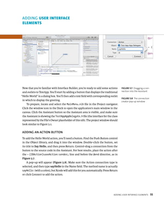 Now that you’re familiar with Interface Builder, you’re ready to add some actions 
and outlets to TestApp. You’ll start by adding a button that displays the traditional 
“Hello World” in a dialog box. You’ll then add a text field with corresponding outlet 
in which to display the greeting. 
To prepare, locate and select the MainMenu.nib file in the Project navigator. 
Click the window icon in the Dock to open the application’s main window in the 
canvas. Click the Assistant button so the Assistant area is visible, and make sure 
the Assistant is showing the TestAppAppDelegate.h file (the interface for the class 
represented by the File’s Owner placeholder of this nib). The project window should 
look similar to Figure 5.1. 
ADDING AN ACTION BuTTON 
To add the Hello World action, you’ll need a button. Find the Push Button control 
in the Object library, and drag it into the window. Double-click the button, set 
its title to Say Hello, and then press Return. Control-drag a connection from the 
button to the source code in the Assistant. For best results, place the action after 
the – (IBAction)saveAction:sender; line and before the @end directive, as in 
Figure 5.7. 
A pop-up will appear (Figure 5.8). Make sure the Action connection type is 
selected, and then type sayHello in the Name field. The method name is actually 
sayHello: (with a colon), but Xcode will add this for you automatically. Press Return 
or click Connect to add the action. 
fiGURe 5 7 Dragging a con-nection 
into the Assistant 
fiGURe 5 8 The connection 
creator pop-up window 
addIng user InterFaCe elements 55 
ADDING user InterFAce 
elements 
 
