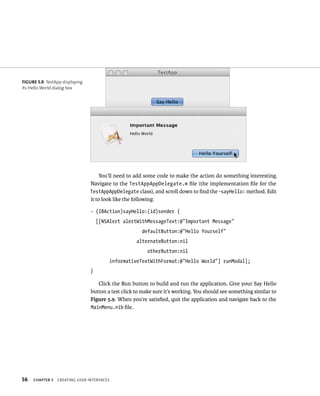 56 You’ll need to add some code to make the action do something interesting. 
Navigate to the TestAppAppDelegate.m file (the implementation file for the 
TestAppAppDelegate class), and scroll down to find the -sayHello: method. Edit 
it to look like the following: 
- (IBAction)sayHello:(id)sender { 
[[NSAlert alertWithMessageText:@”Important Message” 
ChAPTER 5 CreatIng user InterFaCes 
defaultButton:@”Hello Yourself” 
alternateButton:nil 
otherButton:nil 
informativeTextWithFormat:@”Hello World”] runModal]; 
} 
Click the Run button to build and run the application. Give your Say Hello 
button a test click to make sure it’s working. You should see something similar to 
Figure 5.9. When you’re satisfied, quit the application and navigate back to the 
MainMenu.nib file. 
fiGURe 5 9 TestApp displaying 
its Hello World dialog box 
 