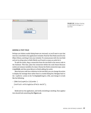 ADDING A TEXT fIElD 
Perhaps you believe modal dialog boxes are overused, so you’ll want to put that 
text into a text field in the application’s window. Find the Text Field control in the 
Object library, and drag it into your window. To communicate with the text field 
and set its string value to Hello World, you’ll need to create an outlet for it. 
To add the outlet, drag a connection from the text field to the source code in 
the Assistant. This time, place the connection within the curly braces (because 
outlets are instance variables of a class). Choose the Outlet connection type, name 
it textField, and then press Return to finish adding the outlet. 
Now that your code has a reference to the text field, you can change the action 
to display the message there rather than in a modal dialog box. Navigate back to 
the –sayHello: action in the TestAppAppDelegate.m file, and change it to look 
like the following: 
- (IBAction)sayHello:(id)sender { 
[textField setStringValue:@”Hello World”]; 
} 
Build and run the application, and verify everything is working. Your applica-tion 
should look something like Figure 5.10. 
fiGURe 5 10 TestApp showing 
its Hello World message in a 
text field 
addIng user InterFaCe elements 57 
 