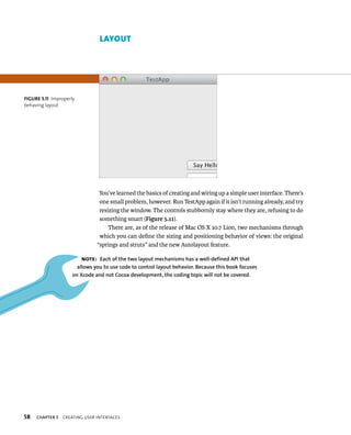 fiGURe 5 11 Improperly 
behaving layout 
58 lAyout 
You’ve learned the basics of creating and wiring up a simple user interface. There’s 
one small problem, however. Run TestApp again if it isn’t running already, and try 
resizing the window. The controls stubbornly stay where they are, refusing to do 
something smart (Figure 5.11). 
There are, as of the release of Mac OS X 10.7 Lion, two mechanisms through 
which you can define the sizing and positioning behavior of views: the original 
“springs and struts” and the new Autolayout feature. 
Note: Each of the two layout mechanisms has a well-defined API that 
allows you to use code to control layout behavior. Because this book focuses 
on Xcode and not Cocoa development, the coding topic will not be covered. 
ChAPTER 5 CreatIng user InterFaCes 
 