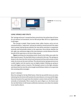 layout 59 
fiGURe 5 12 The Autosizing 
control 
uSING SPRINGS AND STRuTS 
The “springs and struts” concept has been around since the earliest days of Cocoa. 
It’s not without its frustrations, but for iOS and pre-Mac OS X 10.7 applications, 
it still reigns. 
The concept is simple: Views (custom views, tables, buttons, and so on) are 
contained within a “superview” and may be resized or moved around if the super-view 
is resized. Springs dictate whether the view will be stretched or compressed 
vertically and horizontally relative to the superview. Struts dictate whether the 
left, right, top, and bottom edges of the view maintain a certain distance from the 
bounds of the superview or are free to float around. 
Figure 5.12 shows the Autosizing control, found in the Utility area under the 
Size Inspector panel. The Say Hello button is selected in this case. The springs are 
shown in the inner box (the vertical and horizontal red lines with arrows on their 
ends); the struts are the outer red lines. The selected (active) springs and struts are 
a solid, brighter red; the inactive ones are lightly shaded. Clicking any spring or 
strut will toggle it active or inactive. The Example control, on the right, animates 
and shows how the view (the red rectangle) would behave relative to its superview 
(the enclosing white rectangle). 
WHat’s Wrong? 
Note the settings for the Say Hello button. Only the top and left struts are active, 
indicating that the button will maintain the same distance on its top and left edges 
from the bounds of its superview (the window’s content view) and will not resize 
vertically or horizontally. This is exactly the case in Figure 5.11; the button (and 
the text field below it) will remain stubbornly stationary even when the window 
is too small to show it. 
 