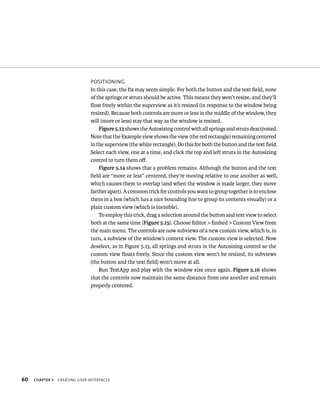 60 posItIonIng 
In this case, the fix may seem simple. For both the button and the text field, none 
of the springs or struts should be active. This means they won’t resize, and they’ll 
float freely within the superview as it’s resized (in response to the window being 
resized). Because both controls are more or less in the middle of the window, they 
will (more or less) stay that way as the window is resized. 
Figure 5.13 shows the Autosizing control with all springs and struts deactivated. 
Note that the Example view shows the view (the red rectangle) remaining centered 
in the superview (the white rectangle). Do this for both the button and the text field. 
Select each view, one at a time, and click the top and left struts in the Autosizing 
control to turn them off. 
Figure 5.14 shows that a problem remains. Although the button and the text 
field are “more or less” centered, they’re moving relative to one another as well, 
which causes them to overlap (and when the window is made larger, they move 
farther apart). A common trick for controls you want to group together is to enclose 
them in a box (which has a nice bounding line to group its contents visually) or a 
plain custom view (which is invisible). 
To employ this trick, drag a selection around the button and text view to select 
both at the same time (Figure 5.15). Choose Editor > Embed > Custom View from 
the main menu. The controls are now subviews of a new custom view, which is, in 
turn, a subview of the window’s content view. The custom view is selected. Now 
deselect, as in Figure 5.13, all springs and struts in the Autosizing control so the 
custom view floats freely. Since the custom view won’t be resized, its subviews 
(the button and the text field) won’t move at all. 
Run TestApp and play with the window size once again. Figure 5.16 shows 
that the controls now maintain the same distance from one another and remain 
properly centered. 
ChAPTER 5 CreatIng user InterFaCes 
 