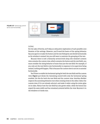 62 sIzIng 
For the sake of brevity, we’ll skip an exhaustive exploration of each possible com-bination 
ChAPTER 5 CreatIng user InterFaCes 
of the settings. However, you’ll need the basics of the spring behavior. 
Say your goal is to make the button and the text field grow and shrink horizontally 
as the window is resized, but you still want to maintain the grouping of the two. 
Because there is now a hierarchy several levels deep (the window’s content 
view contains the custom view, which contains the button and the text field), you 
must consider the sizing behavior of more than just the text field. For example, if 
you only set the text field to size horizontally in response to its superview being 
resized, nothing will happen. This is because the custom view is not set to autosize 
horizontally. 
You’ll have to enable the horizontal spring for both the text field and the custom 
view. Figure 5.17 shows the Autosizing control with only the horizontal spring 
enabled. Do this for both the text field and the custom view. Interface Builder 
respects the autosizing behavior even when resizing views in the editor. Select the 
custom view, if it’s not already selected, and make it wider using the resize grips 
on its sides. Notice how the text field has also grown wider, while the button has 
stayed the same width and has remained centered within the view. Recenter it in 
the window so it looks nice. 
fiGURe 5 17 Autosizing control 
set to size horizontally 
 