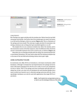 layout 63 
ConstraInts 
Run TestApp once again and play with the window size. Notice how the text field 
now grows and shrinks. And notice that if the window gets too small, the button 
is cut off and the field gets a little too narrow (Figure 5.18). This is a limitation of 
the springs and struts model: The only way to apply any kind of constraints is by 
setting a minimum size so things don’t get smooshed together or cut off. 
The simplest fix is to set a minimum window size. Select the window, and in 
the Constraints section of the Size inspector, select the Minimum Size check box 
and set a reasonable minimum size (such as 200 by 150), as shown in Figure 5.19. 
Now when you run TestApp and play with the sizing, the controls should more 
or less behave themselves. You may need to play with the minimum window size 
or the sizes of the text field and enclosing custom view to get it right. 
uSING AuTOlAyOuT IN lION 
As mentioned, Lion (Mac OS X 10.7) introduces a new layout mechanism called 
Autolayout. Although it certainly has vast improvements over springs and struts 
(and a nifty layout language all its own for use in code), its use is not compulsory 
on Lion or above. That is, the springs and struts mechanism will still work as it 
always has. In fact, you must turn on Autolayout for each Interface Builder docu-ment 
in which you intend to use it, otherwise springs and struts still rule. Corre-spondingly, 
Autolayout can only be used with applications that target OS X 10.7 
and above. 
fiGURe 5 18 Cut-off controls in 
a small window 
fiGURe 5 19 Setting window 
size constraints 
Note: you’ll need to be running Xcode version 4.1 
or later to use the Autolayout features of the editor. 
 