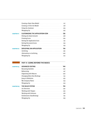 Contents vii 
Creating a Basic Data Model . . . . . . . . . . . . . . . . . . . . . . . . . . . . . . . . . . . . . . . . 117 
Creating a UI for the Model . . . . . . . . . . . . . . . . . . . . . . . . . . . . . . . . . . . . . . . . . 118 
Using the Assistant . . . . . . . . . . . . . . . . . . . . . . . . . . . . . . . . . . . . . . . . . . . . . . . . . 125 
Wrapping Up . . . . . . . . . . . . . . . . . . . . . . . . . . . . . . . . . . . . . . . . . . . . . . . . . . . . . . . . 125 
chapter 11 cUsToMiziNG The aPPLicaTioN icoN 126 
Picking the Ideal Artwork . . . . . . . . . . . . . . . . . . . . . . . . . . . . . . . . . . . . . . . . . . . 128 
Creating Icons . . . . . . . . . . . . . . . . . . . . . . . . . . . . . . . . . . . . . . . . . . . . . . . . . . . . . . . 129 
Setting the Application Icon . . . . . . . . . . . . . . . . . . . . . . . . . . . . . . . . . . . . . . . . . 131 
Setting Document Icons . . . . . . . . . . . . . . . . . . . . . . . . . . . . . . . . . . . . . . . . . . . . 133 
Wrapping Up . . . . . . . . . . . . . . . . . . . . . . . . . . . . . . . . . . . . . . . . . . . . . . . . . . . . . . . . 133 
chapter 12 DePLoyiNG aN aPPLicaTioN 134 
Archiving . . . . . . . . . . . . . . . . . . . . . . . . . . . . . . . . . . . . . . . . . . . . . . . . . . . . . . . . . . . . 136 
Alternatives to Archiving . . . . . . . . . . . . . . . . . . . . . . . . . . . . . . . . . . . . . . . . . . . 140 
Wrapping Up . . . . . . . . . . . . . . . . . . . . . . . . . . . . . . . . . . . . . . . . . . . . . . . . . . . . . . . . 141 
PART III GoiNG BeyoND The Basics 
chapter 13 aDvaNceD eDiTiNG 144 
Renaming Symbols . . . . . . . . . . . . . . . . . . . . . . . . . . . . . . . . . . . . . . . . . . . . . . . . . . 146 
Refactoring . . . . . . . . . . . . . . . . . . . . . . . . . . . . . . . . . . . . . . . . . . . . . . . . . . . . . . . . . . 147 
Organizing with Macros . . . . . . . . . . . . . . . . . . . . . . . . . . . . . . . . . . . . . . . . . . . . 150 
Changing Editor Key Bindings . . . . . . . . . . . . . . . . . . . . . . . . . . . . . . . . . . . . . . 151 
Jump to Definition . . . . . . . . . . . . . . . . . . . . . . . . . . . . . . . . . . . . . . . . . . . . . . . . . . 152 
My Company Name . . . . . . . . . . . . . . . . . . . . . . . . . . . . . . . . . . . . . . . . . . . . . . . . . 153 
Wrapping Up . . . . . . . . . . . . . . . . . . . . . . . . . . . . . . . . . . . . . . . . . . . . . . . . . . . . . . . . 153 
chapter 14 The BUiLD sysTeM 154 
An Overview . . . . . . . . . . . . . . . . . . . . . . . . . . . . . . . . . . . . . . . . . . . . . . . . . . . . . . . . 156 
Working with Targets . . . . . . . . . . . . . . . . . . . . . . . . . . . . . . . . . . . . . . . . . . . . . . . 159 
Working with Schemes . . . . . . . . . . . . . . . . . . . . . . . . . . . . . . . . . . . . . . . . . . . . . 178 
Entitlements (Sandboxing) . . . . . . . . . . . . . . . . . . . . . . . . . . . . . . . . . . . . . . . . . 191 
Wrapping Up . . . . . . . . . . . . . . . . . . . . . . . . . . . . . . . . . . . . . . . . . . . . . . . . . . . . . . . . 193 
 