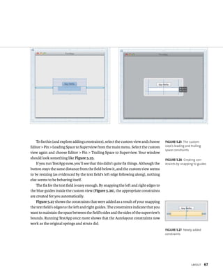 layout 67 
To fix this (and explore adding constraints), select the custom view and choose 
Editor > Pin > Leading Space to Superview from the main menu. Select the custom 
view again and choose Editor > Pin > Trailing Space to Superview. Your window 
should look something like Figure 5.25. 
If you run TestApp now, you’ll see that this didn’t quite fix things. Although the 
button stays the same distance from the field below it, and the custom view seems 
to be resizing (as evidenced by the text field’s left edge following along), nothing 
else seems to be behaving itself. 
The fix for the text field is easy enough. By snapping the left and right edges to 
the blue guides inside the custom view (Figure 5.26), the appropriate constraints 
are created for you automatically. 
Figure 5.27 shows the constraints that were added as a result of your snapping 
the text field’s edges to the left and right guides. The constraints indicate that you 
want to maintain the space between the field’s sides and the sides of the superview’s 
bounds. Running TestApp once more shows that the Autolayout constraints now 
work as the original springs and struts did. 
fiGURe 5 25 The custom 
view’s leading and trailing 
space constraints 
fiGURe 5 26 Creating con-straints 
by snapping to guides 
fiGURe 5 27 Newly added 
constraints 
 