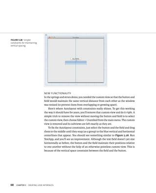 fiGURe 5 28 Simpler 
constraints for maintaining 
vertical spacing 
68 neW FunCtIonalIty 
In the springs and struts demo, you needed the custom view so that the button and 
field would maintain the same vertical distance from each other as the window 
was resized (to prevent them from overlapping or growing apart). 
Here’s where Autolayout with constraints really shines. To get this working 
the way it should have for years, you’ll remove that custom view and do it right. A 
simple trick to remove the view without moving the button and field is to select 
the custom view, then choose Editor > Unembed from the main menu. The custom 
view is removed and its subviews are left exactly as they are. 
To fix the Autolayout constraints, just select the button and the field and drag 
them to the middle until they snap (as a group) to the blue vertical and horizontal 
centerlines that appear. You should see something similar to Figure 5.28. Run 
TestApp, and you’ll see an improvement. Although the text field doesn’t yet size 
horizontally as before, the button and the field maintain their positions relative 
to one another without the help of an otherwise pointless custom view. This is 
because of the vertical space constraint between the field and the button. 
ChAPTER 5 CreatIng user InterFaCes 
 